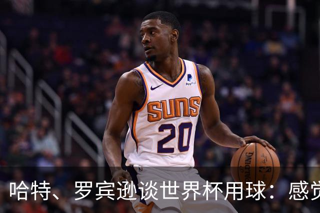 哈特、罗宾逊谈世界杯用球：感觉球员有点不适应，今年远射特别多